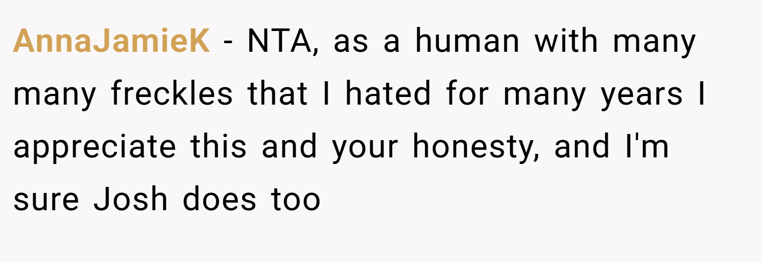 AnnaJamieK − NTA, as a human with many many freckles that I hated for many years I appreciate this and your honesty, and I'm sure Josh does too
