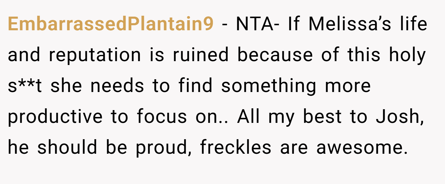 EmbarrassedPlantain9 − NTA- If Melissa’s life and reputation is ruined because of this holy s**t she needs to find something more productive to focus on.. All my best to Josh, he should be proud, freckles are awesome.