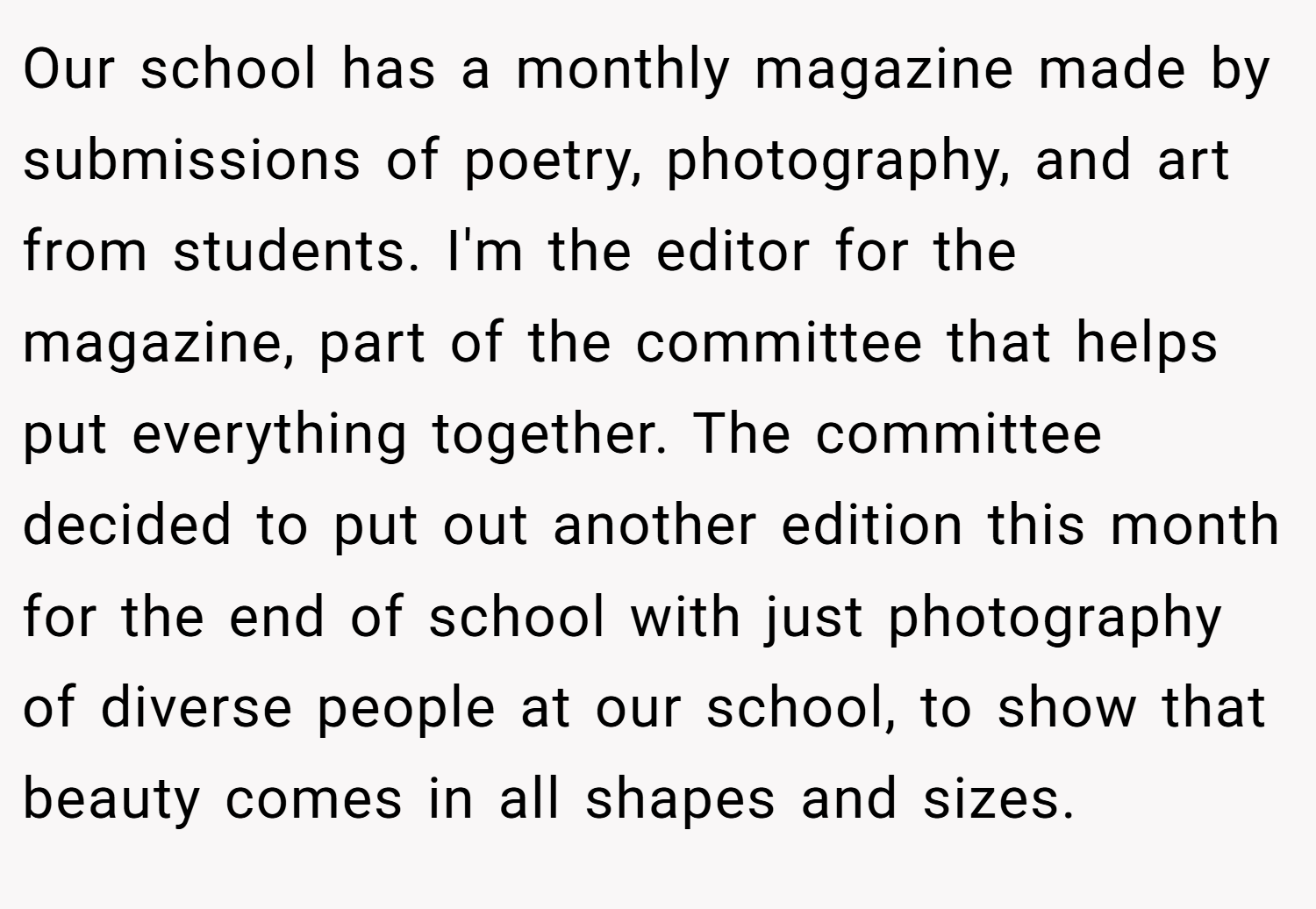 Our school has a monthly magazine made by submissions of poetry, photography, and art from students. I'm the editor for the magazine, part of the committee that helps put everything together. The committee decided to put out another edition this month for the end of school with just photography of diverse people at our school, to show that beauty comes in all shapes and sizes.