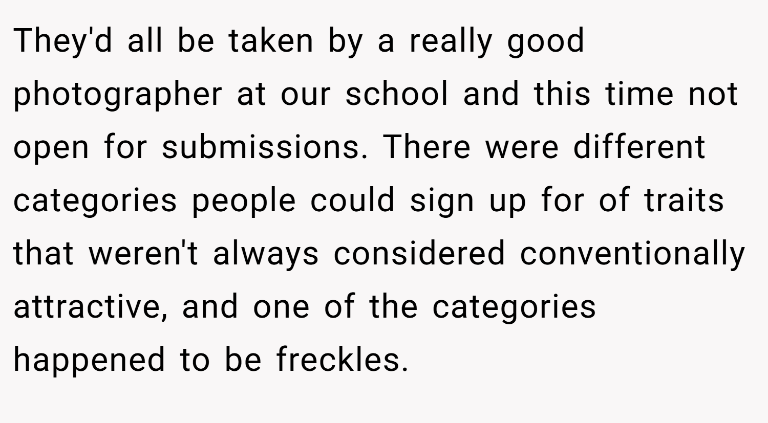 They'd all be taken by a really good photographer at our school and this time not open for submissions. There were different categories people could sign up for of traits that weren't always considered conventionally attractive, and one of the categories happened to be freckles.
