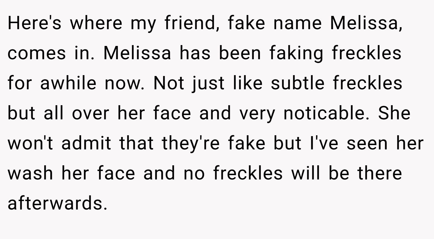 Here's where my friend, fake name Melissa, comes in. Melissa has been faking freckles for awhile now. Not just like subtle freckles but all over her face and very noticable. She won't admit that they're fake but I've seen her wash her face and no freckles will be there afterwards.