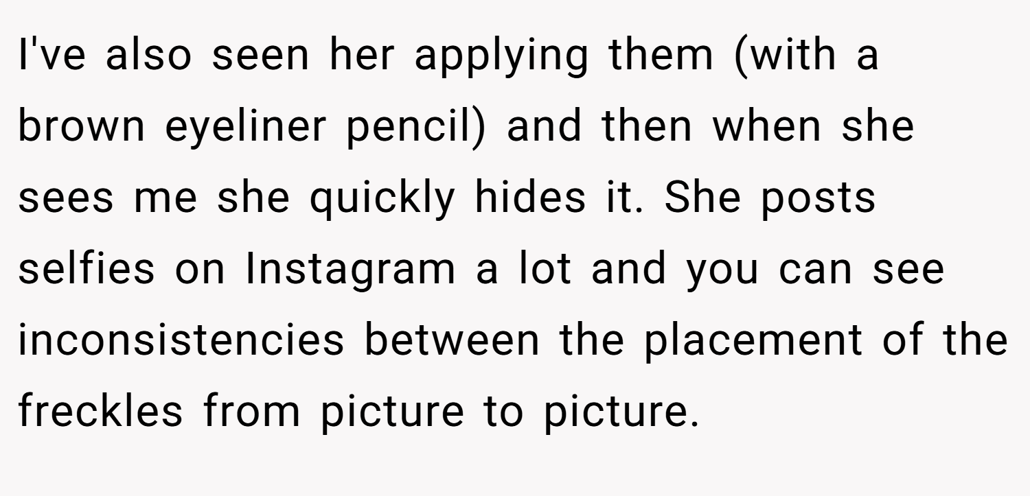I've also seen her applying them (with a brown eyeliner pencil) and then when she sees me she quickly hides it. She posts selfies on Instagram a lot and you can see inconsistencies between the placement of the freckles from picture to picture.