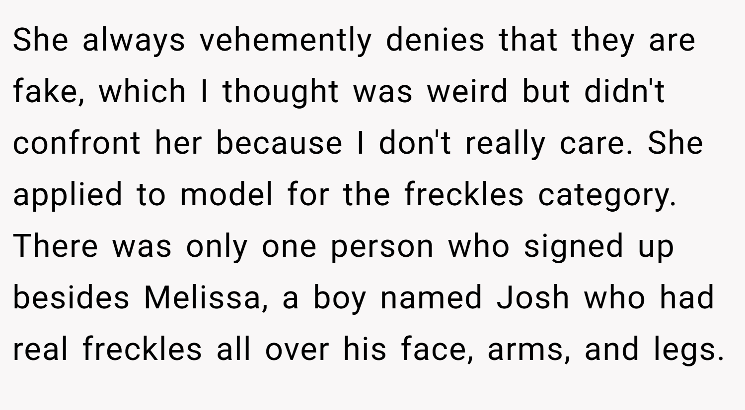 She always vehemently denies that they are fake, which I thought was weird but didn't confront her because I don't really care. She applied to model for the freckles category. There was only one person who signed up besides Melissa, a boy named Josh who had real freckles all over his face, arms, and legs.