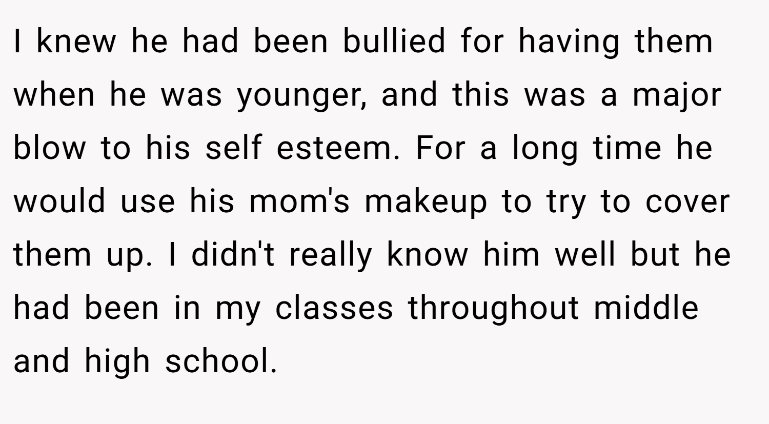 I knew he had been bullied for having them when he was younger, and this was a major blow to his self esteem. For a long time he would use his mom's makeup to try to cover them up. I didn't really know him well but he had been in my classes throughout middle and high school.
