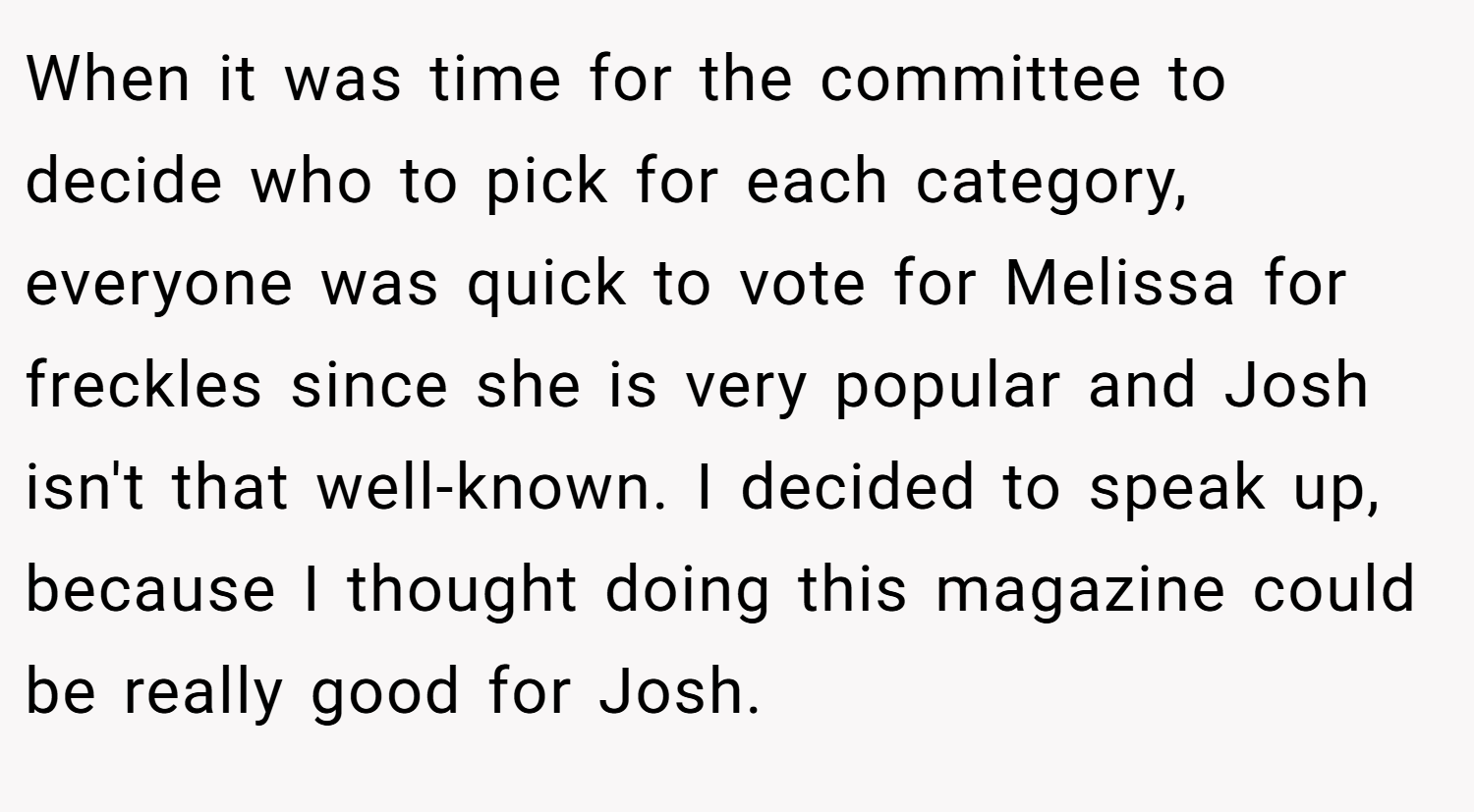 When it was time for the committee to decide who to pick for each category, everyone was quick to vote for Melissa for freckles since she is very popular and Josh isn't that well-known. I decided to speak up, because I thought doing this magazine could be really good for Josh.
