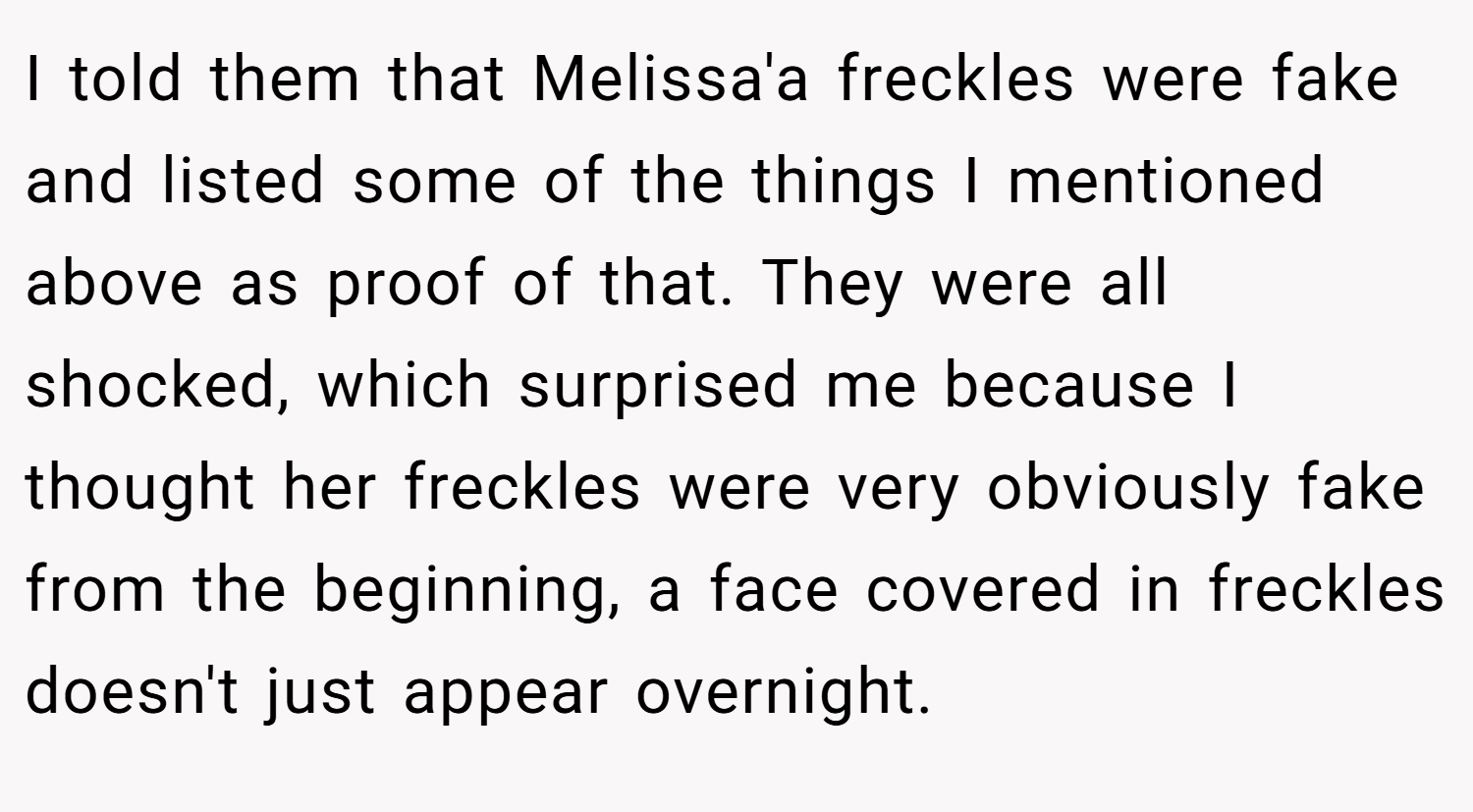 I told them that Melissa'a freckles were fake and listed some of the things I mentioned above as proof of that. They were all shocked, which surprised me because I thought her freckles were very obviously fake from the beginning, a face covered in freckles doesn't just appear overnight.