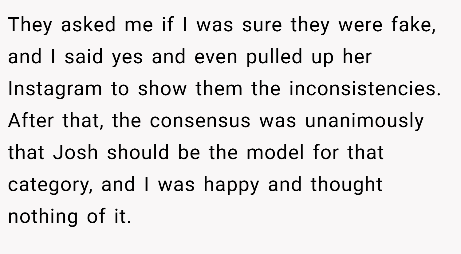 They asked me if I was sure they were fake, and I said yes and even pulled up her Instagram to show them the inconsistencies. After that, the consensus was unanimously that Josh should be the model for that category, and I was happy and thought nothing of it.