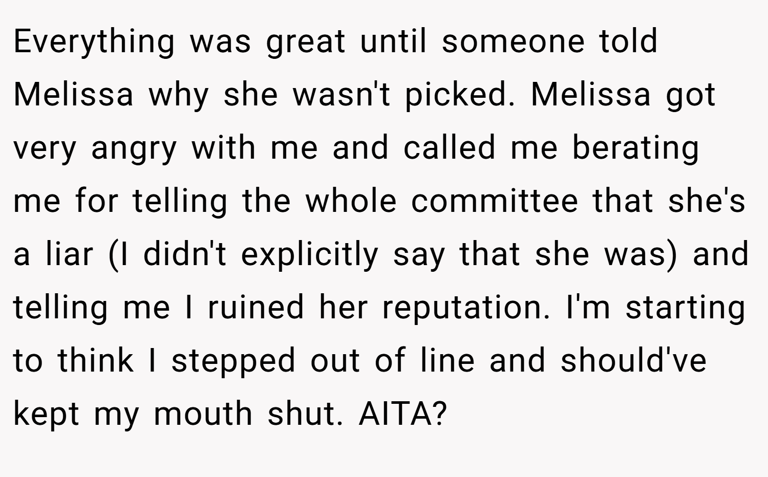 Everything was great until someone told Melissa why she wasn't picked. Melissa got very angry with me and called me berating me for telling the whole committee that she's a liar (I didn't explicitly say that she was) and telling me I ruined her reputation. I'm starting to think I stepped out of line and should've kept my mouth shut. AITA?