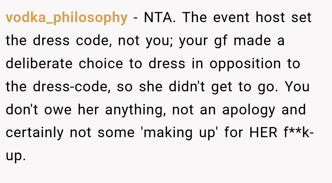 vodka_philosophy − NTA. The event host set the dress code, not you; your gf made a deliberate choice to dress in opposition to the dress-code, so she didn't get to go. You don't owe her anything, not an apology and certainly not some 'making up' for HER f**k-up.