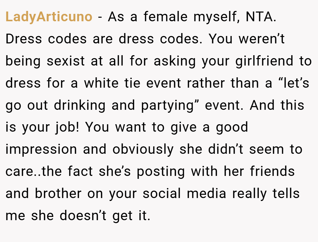 LadyArticuno − As a female myself, NTA. Dress codes are dress codes. You weren’t being sexist at all for asking your girlfriend to dress for a white tie event rather than a “let’s go out drinking and partying” event. And this is your job! You want to give a good impression and obviously she didn’t seem to care..the fact she’s posting with her friends and brother on your social media really tells me she doesn’t get it.