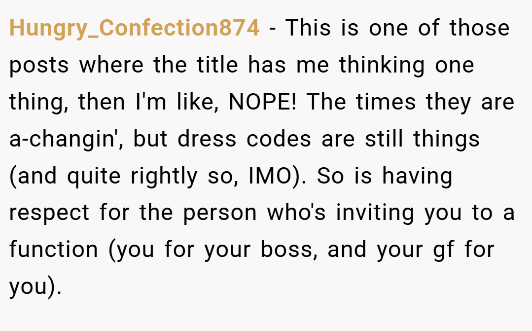 Hungry_Confection874 − This is one of those posts where the title has me thinking one thing, then I'm like, NOPE! The times they are a-changin', but dress codes are still things (and quite rightly so, IMO). So is having respect for the person who's inviting you to a function (you for your boss, and your gf for you).