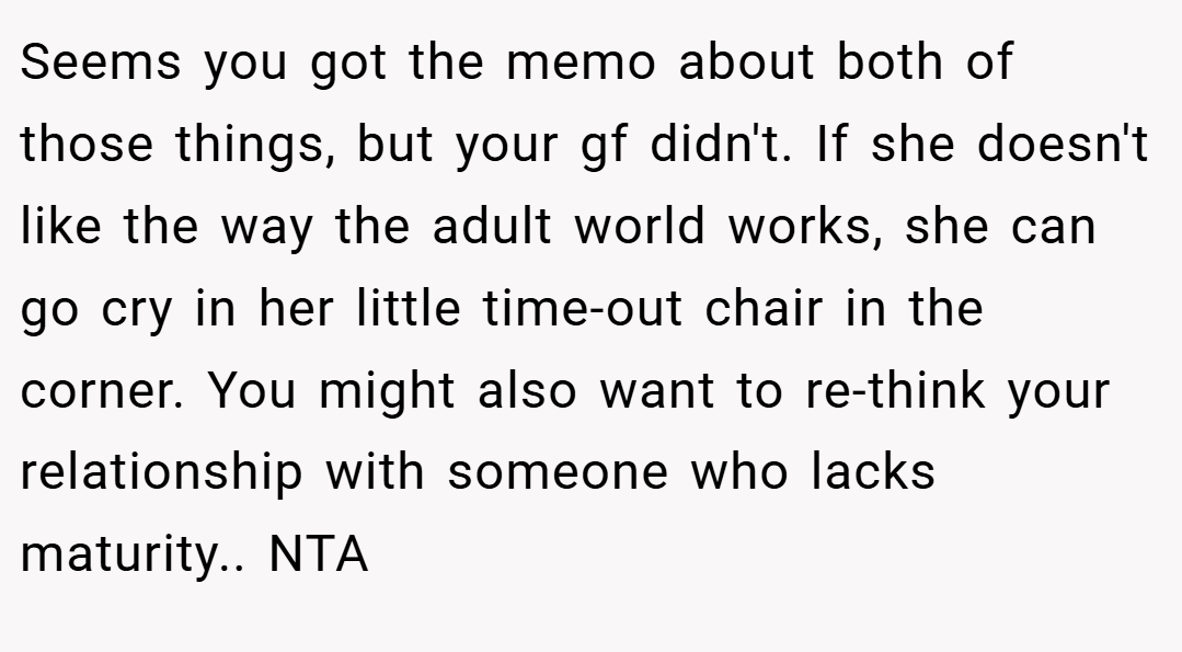 Seems you got the memo about both of those things, but your gf didn't. If she doesn't like the way the adult world works, she can go cry in her little time-out chair in the corner. You might also want to re-think your relationship with someone who lacks maturity.. NTA