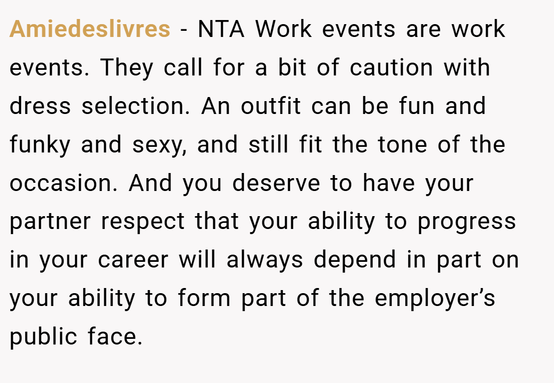 Amiedeslivres − NTA Work events are work events. They call for a bit of caution with dress selection. An outfit can be fun and funky and sexy, and still fit the tone of the occasion. And you deserve to have your partner respect that your ability to progress in your career will always depend in part on your ability to form part of the employer’s public face.
