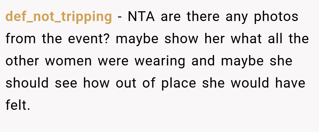 def_not_tripping − NTA are there any photos from the event? maybe show her what all the other women were wearing and maybe she should see how out of place she would have felt.