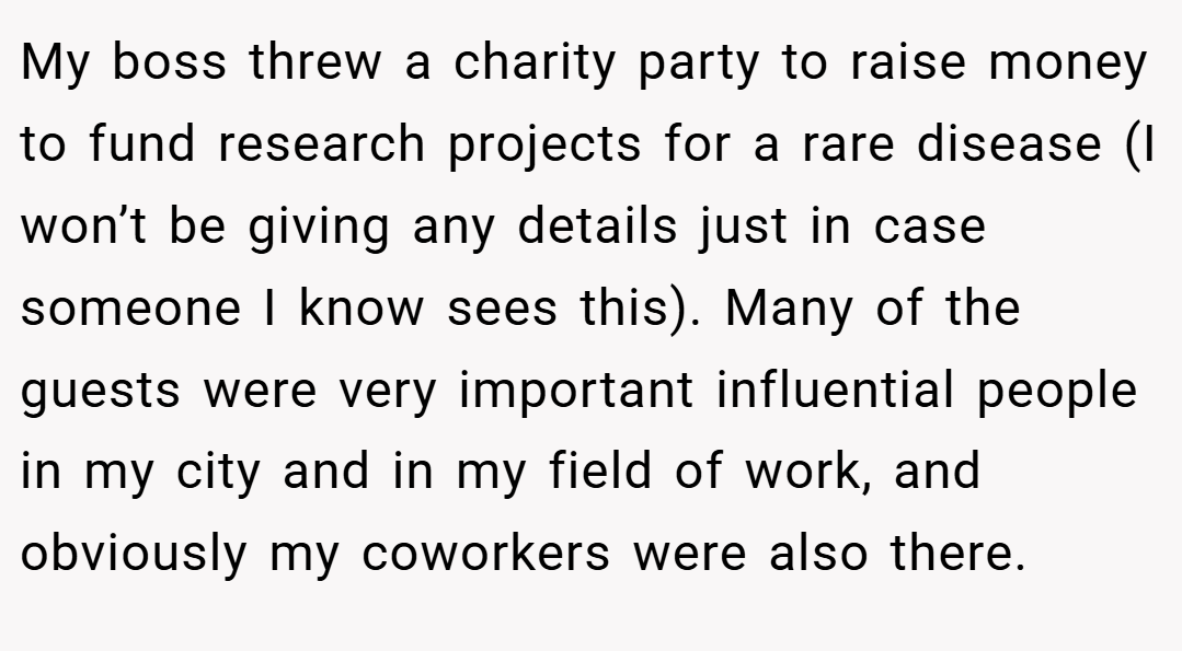 My boss threw a charity party to raise money to fund research projects for a rare disease (I won’t be giving any details just in case someone I know sees this). Many of the guests were very important influential people in my city and in my field of work, and obviously my coworkers were also there.