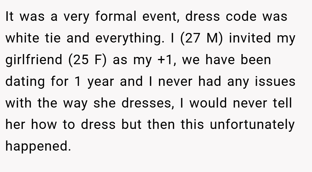 It was a very formal event, dress code was white tie and everything. I (27 M) invited my girlfriend (25 F) as my +1, we have been dating for 1 year and I never had any issues with the way she dresses, I would never tell her how to dress but then this unfortunately happened.