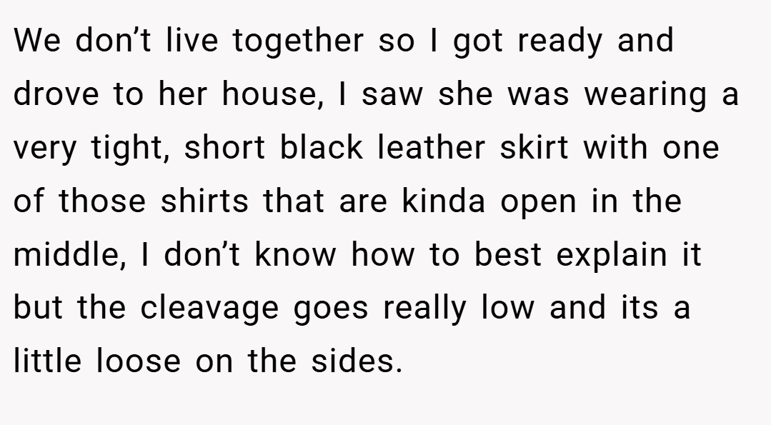 We don’t live together so I got ready and drove to her house, I saw she was wearing a very tight, short black leather skirt with one of those shirts that are kinda open in the middle, I don’t know how to best explain it but the cleavage goes really low and its a little loose on the sides.