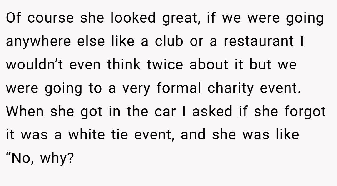 Of course she looked great, if we were going anywhere else like a club or a restaurant I wouldn’t even think twice about it but we were going to a very formal charity event. When she got in the car I asked if she forgot it was a white tie event, and she was like “No, why?