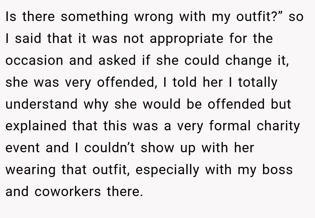 Is there something wrong with my outfit?” so I said that it was not appropriate for the occasion and asked if she could change it, she was very offended, I told her I totally understand why she would be offended but explained that this was a very formal charity event and I couldn’t show up with her wearing that outfit, especially with my boss and coworkers there.