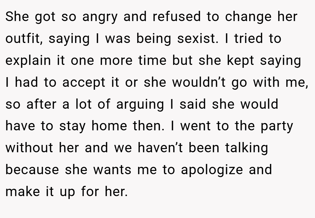 She got so angry and refused to change her outfit, saying I was being sexist. I tried to explain it one more time but she kept saying I had to accept it or she wouldn’t go with me, so after a lot of arguing I said she would have to stay home then. I went to the party without her and we haven’t been talking because she wants me to apologize and make it up for her.