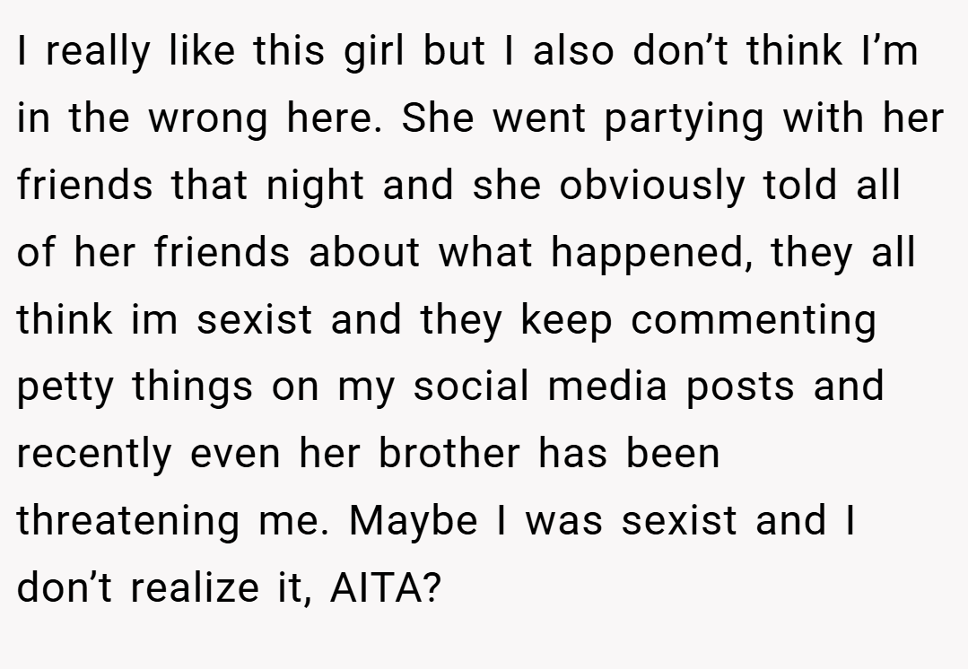 I really like this girl but I also don’t think I’m in the wrong here. She went partying with her friends that night and she obviously told all of her friends about what happened, they all think im sexist and they keep commenting petty things on my social media posts and recently even her brother has been threatening me. Maybe I was sexist and I don’t realize it, AITA?