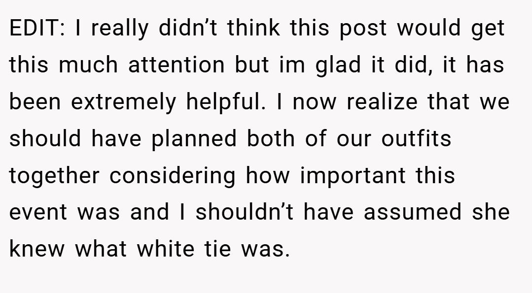 EDIT: I really didn’t think this post would get this much attention but im glad it did, it has been extremely helpful. I now realize that we should have planned both of our outfits together considering how important this event was and I shouldn’t have assumed she knew what white tie was.