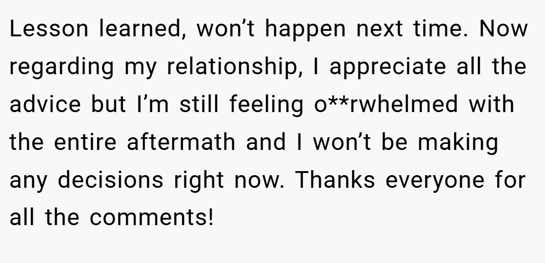 Lesson learned, won’t happen next time. Now regarding my relationship, I appreciate all the advice but I’m still feeling o**rwhelmed with the entire aftermath and I won’t be making any decisions right now. Thanks everyone for all the comments!