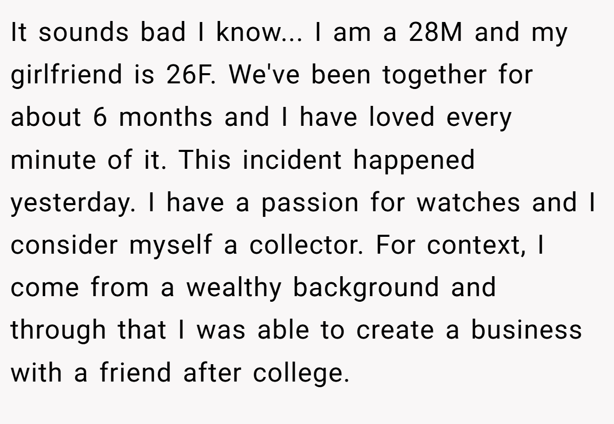 It sounds bad I know... I am a 28M and my girlfriend is 26F. We've been together for about 6 months and I have loved every minute of it. This incident happened yesterday. I have a passion for watches and I consider myself a collector. For context, I come from a wealthy background and through that I was able to create a business with a friend after college.