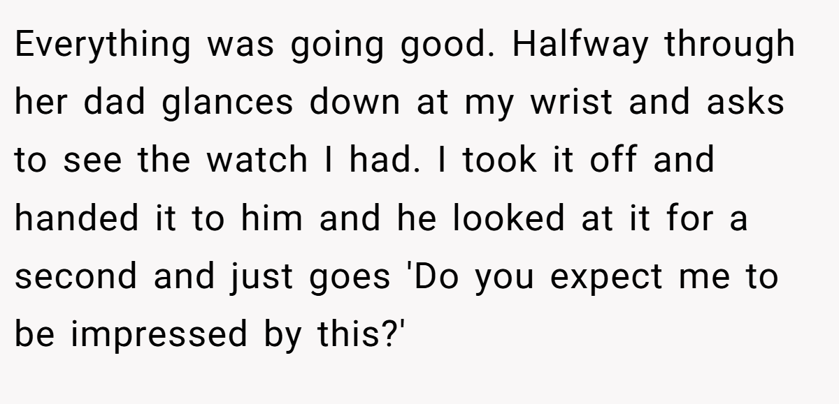 Everything was going good. Halfway through her dad glances down at my wrist and asks to see the watch I had. I took it off and handed it to him and he looked at it for a second and just goes 'Do you expect me to be impressed by this?'