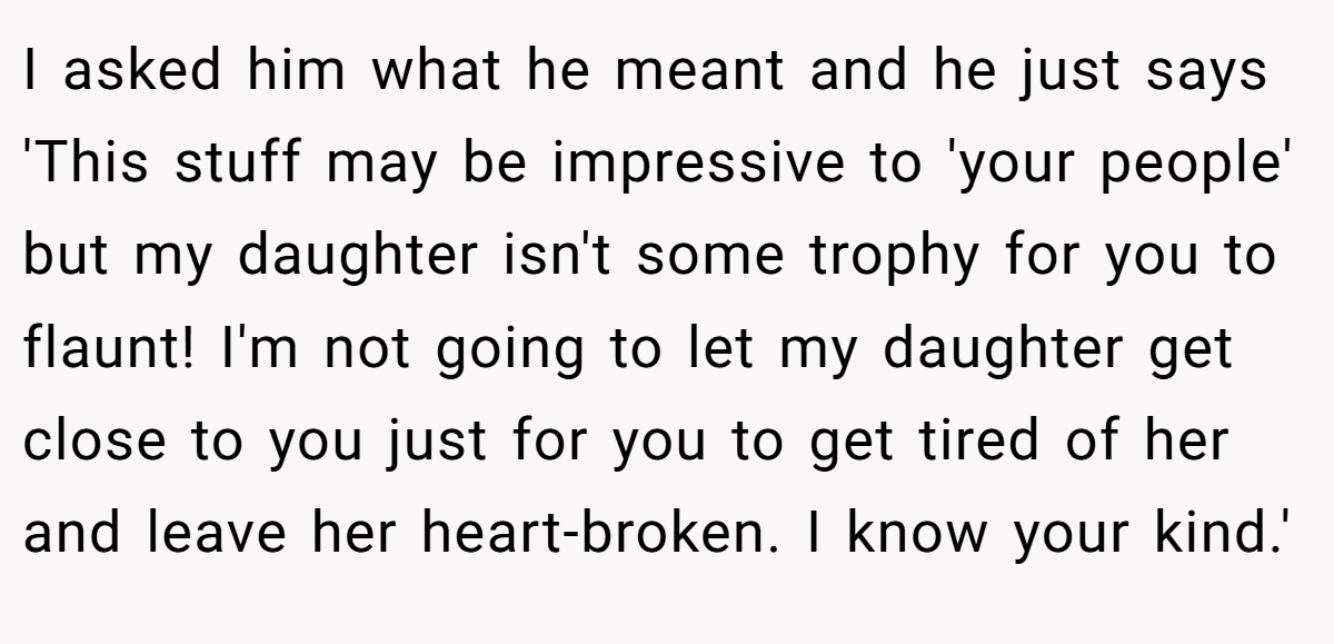 I asked him what he meant and he just says 'This stuff may be impressive to 'your people' but my daughter isn't some trophy for you to flaunt! I'm not going to let my daughter get close to you just for you to get tired of her and leave her heart-broken. I know your kind.'