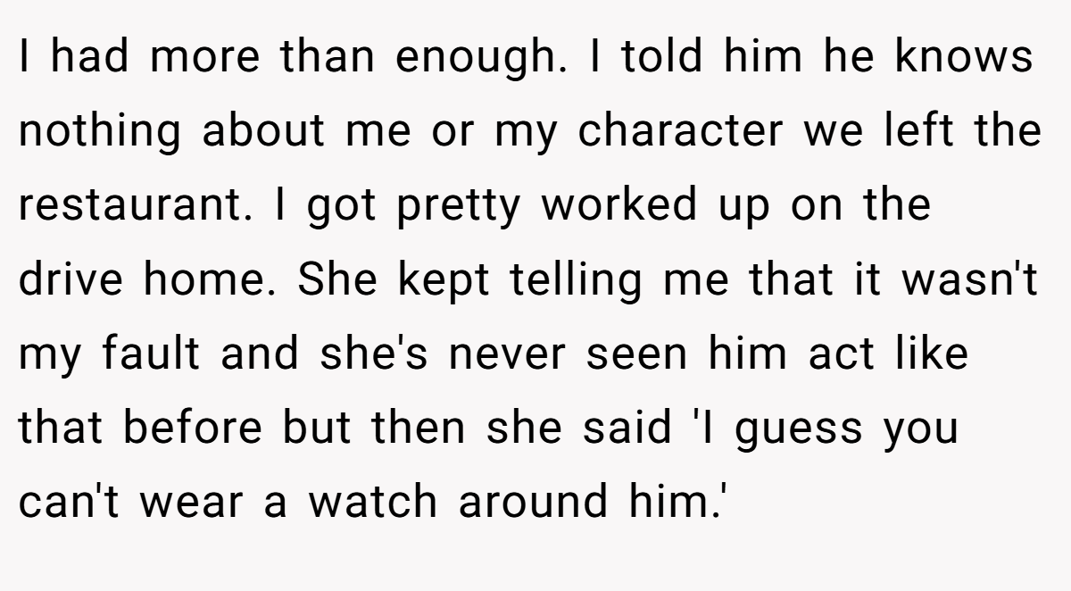 I had more than enough. I told him he knows nothing about me or my character we left the restaurant. I got pretty worked up on the drive home. She kept telling me that it wasn't my fault and she's never seen him act like that before but then she said 'I guess you can't wear a watch around him.'