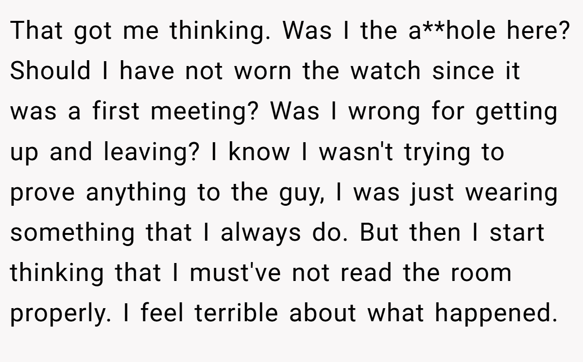 That got me thinking. Was I the a**hole here? Should I have not worn the watch since it was a first meeting? Was I wrong for getting up and leaving? I know I wasn't trying to prove anything to the guy, I was just wearing something that I always do. But then I start thinking that I must've not read the room properly. I feel terrible about what happened.