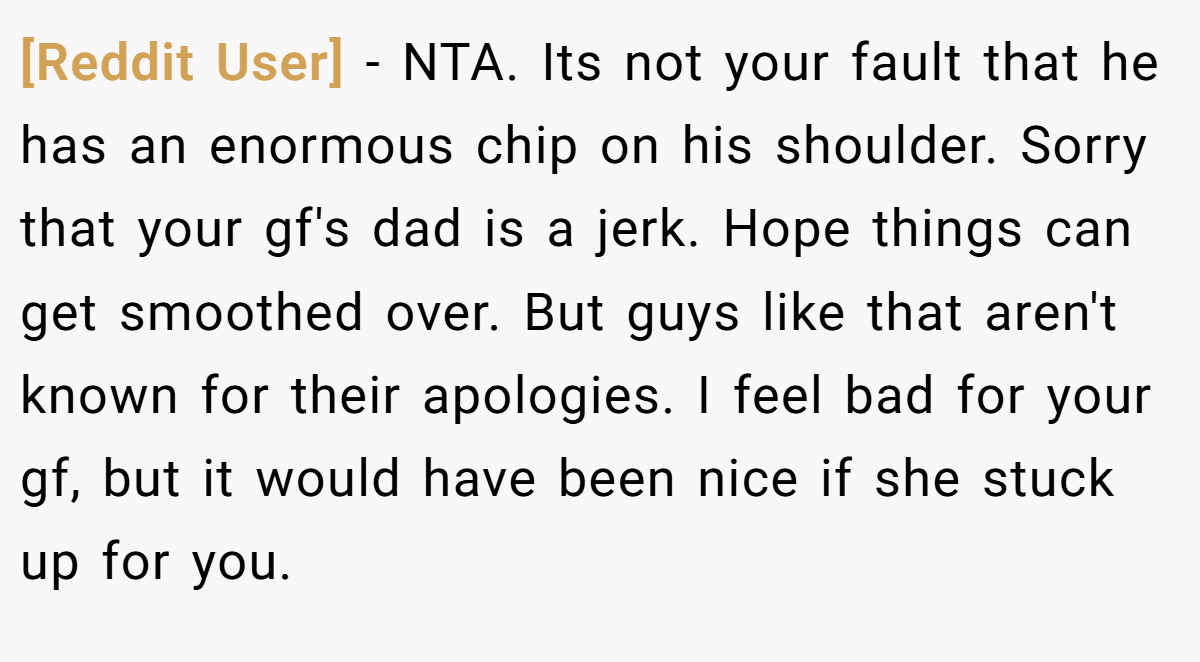 [Reddit User] - NTA. Its not your fault that he has an enormous chip on his shoulder. Sorry that your gf's dad is a jerk. Hope things can get smoothed over. But guys like that aren't known for their apologies. I feel bad for your gf, but it would have been nice if she stuck up for you.