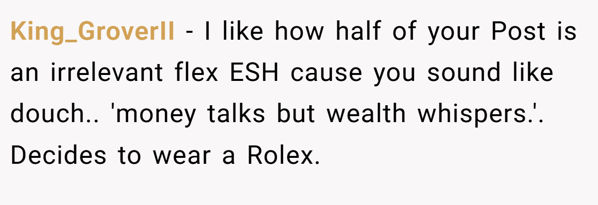 King_GroverII - I like how half of your Post is an irrelevant flex ESH cause you sound like douch.. 'money talks but wealth whispers.'. Decides to wear a Rolex.