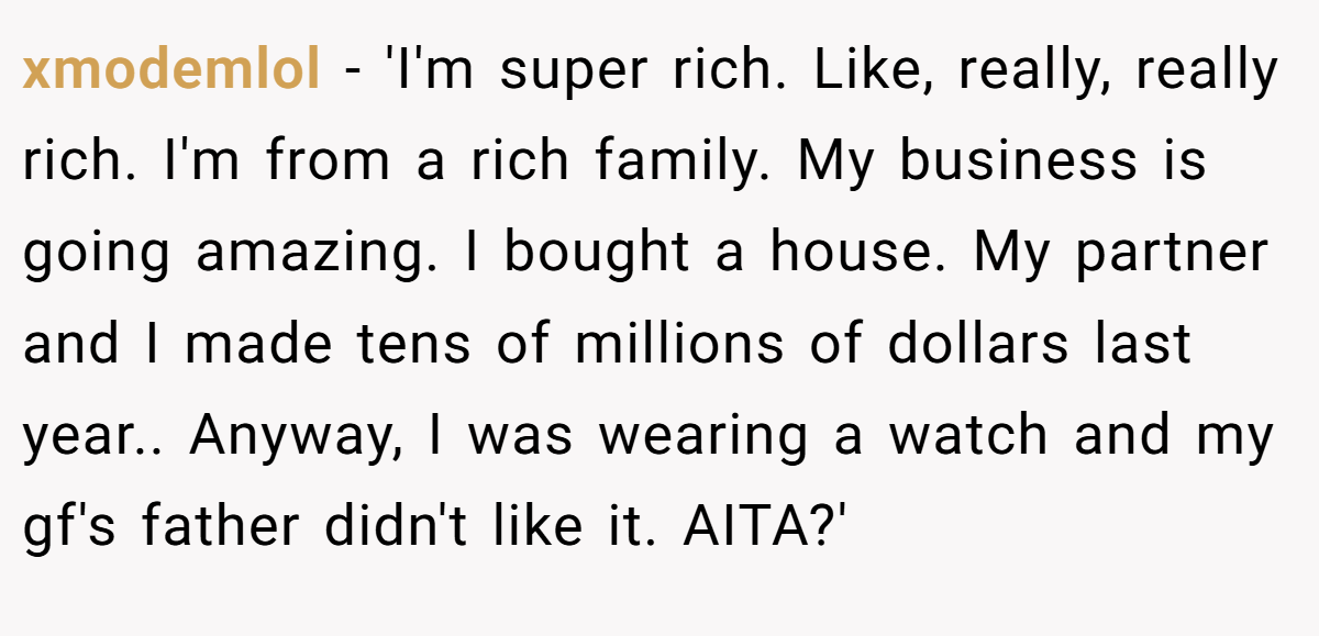 xmodemlol - 'I'm super rich. Like, really, really rich. I'm from a rich family. My business is going amazing. I bought a house. My partner and I made tens of millions of dollars last year.. Anyway, I was wearing a watch and my gf's father didn't like it. AITA?'