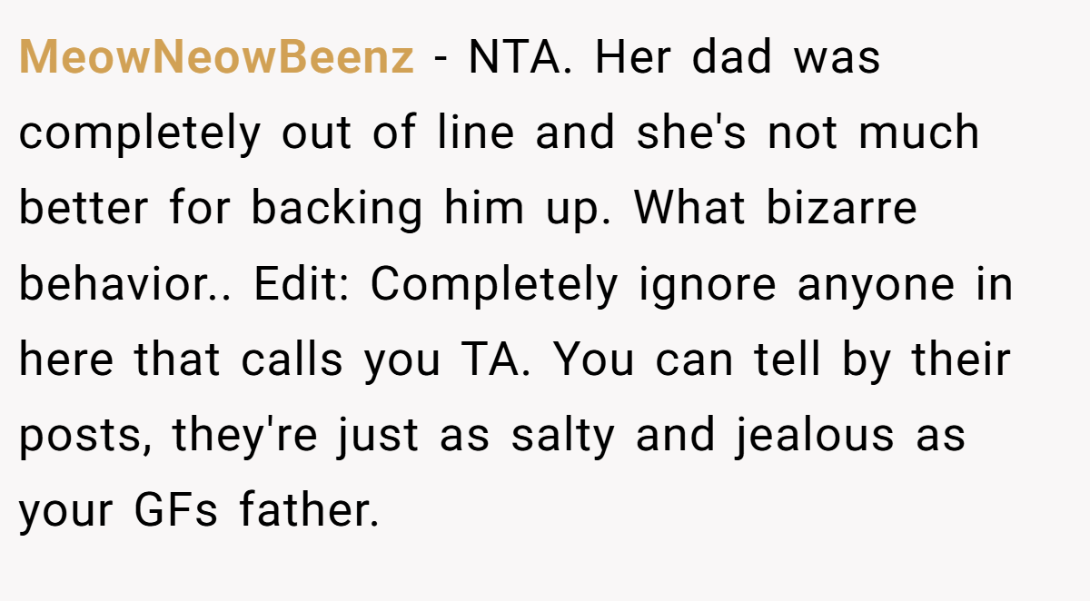 MeowNeowBeenz - NTA. Her dad was completely out of line and she's not much better for backing him up. What bizarre behavior.. Edit: Completely ignore anyone in here that calls you TA. You can tell by their posts, they're just as salty and jealous as your GFs father.