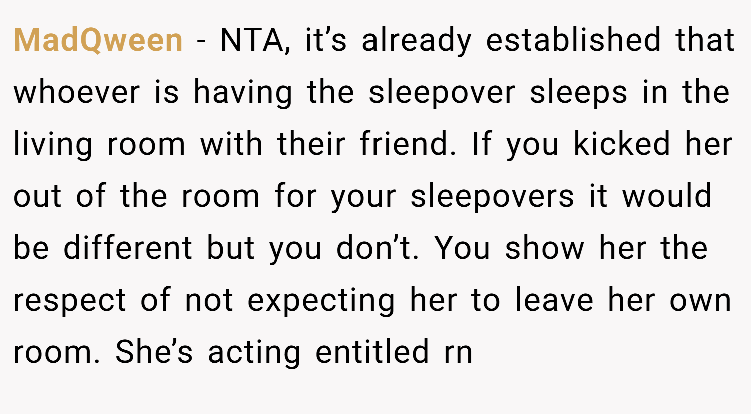 MadQween − NTA, it’s already established that whoever is having the sleepover sleeps in the living room with their friend. If you kicked her out of the room for your sleepovers it would be different but you don’t. You show her the respect of not expecting her to leave her own room. She’s acting entitled rn
