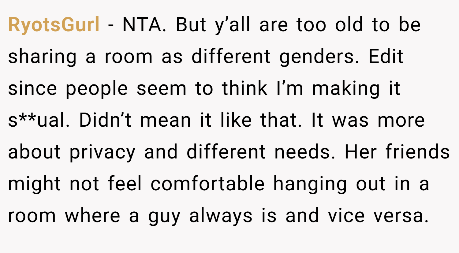 RyotsGurl − NTA. But y’all are too old to be sharing a room as different genders. Edit since people seem to think I’m making it s**ual. Didn’t mean it like that. It was more about privacy and different needs. Her friends might not feel comfortable hanging out in a room where a guy always is and vice versa.