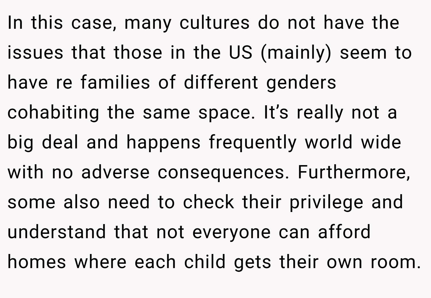 In this case, many cultures do not have the issues that those in the US (mainly) seem to have re families of different genders cohabiting the same space. It’s really not a big deal and happens frequently world wide with no adverse consequences. Furthermore, some also need to check their privilege and understand that not everyone can afford homes where each child gets their own room.