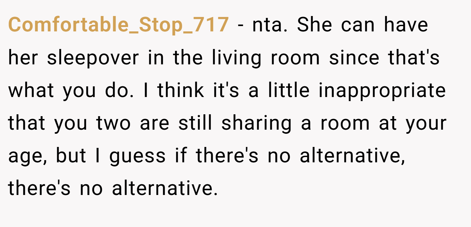 Comfortable_Stop_717 − nta. She can have her sleepover in the living room since that's what you do. I think it's a little inappropriate that you two are still sharing a room at your age, but I guess if there's no alternative, there's no alternative.