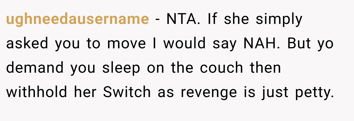 ughneedausername − NTA. If she simply asked you to move I would say NAH. But yo demand you sleep on the couch then withhold her Switch as revenge is just petty.