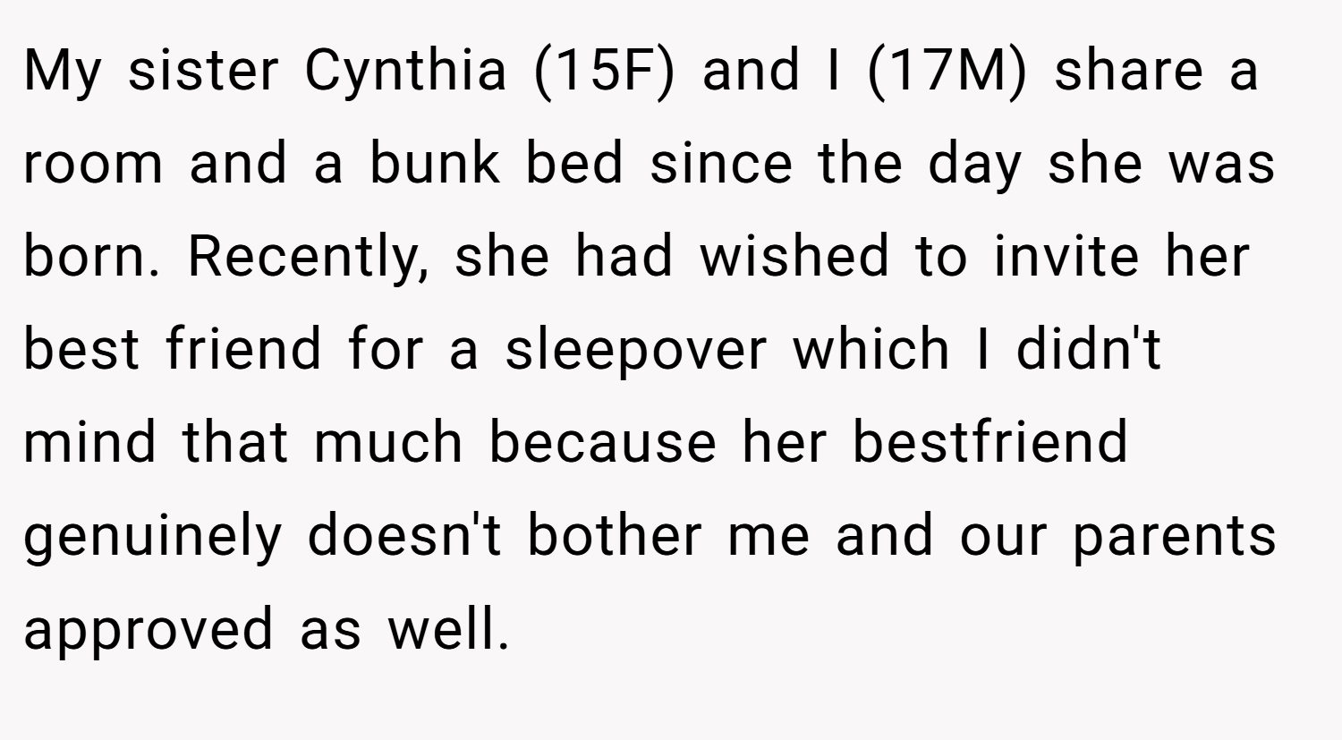 My sister Cynthia (15F) and I (17M) share a room and a bunk bed since the day she was born. Recently, she had wished to invite her best friend for a sleepover which I didn't mind that much because her bestfriend genuinely doesn't bother me and our parents approved as well.