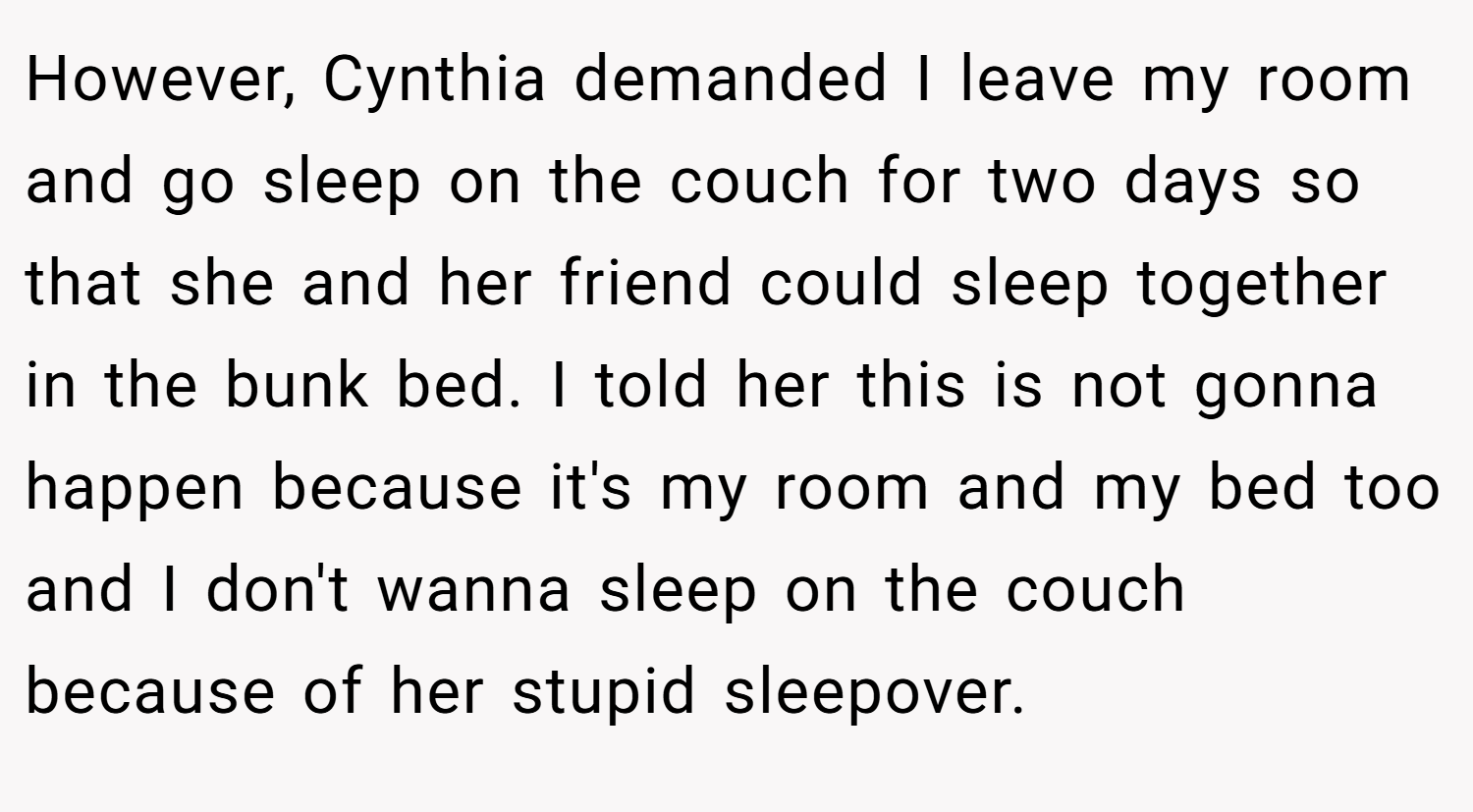 However, Cynthia demanded I leave my room and go sleep on the couch for two days so that she and her friend could sleep together in the bunk bed. I told her this is not gonna happen because it's my room and my bed too and I don't wanna sleep on the couch because of her stupid sleepover.