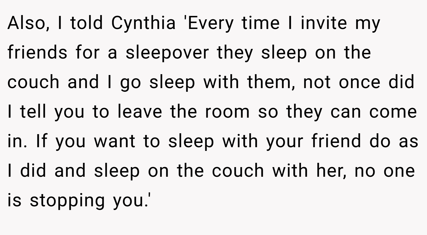 Also, I told Cynthia 'Every time I invite my friends for a sleepover they sleep on the couch and I go sleep with them, not once did I tell you to leave the room so they can come in. If you want to sleep with your friend do as I did and sleep on the couch with her, no one is stopping you.'