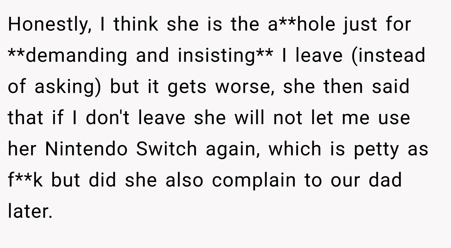 Honestly, I think she is the a**hole just for **demanding and insisting** I leave (instead of asking) but it gets worse, she then said that if I don't leave she will not let me use her Nintendo Switch again, which is petty as f**k but did she also complain to our dad later.