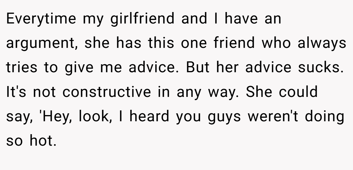 Everytime my girlfriend and I have an argument, she has this one friend who always tries to give me advice. But her advice sucks. It's not constructive in any way. She could say, 'Hey, look, I heard you guys weren't doing so hot.
