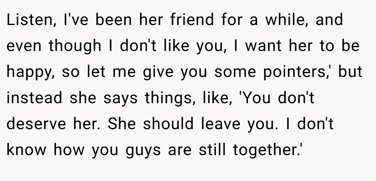 Listen, I've been her friend for a while, and even though I don't like you, I want her to be happy, so let me give you some pointers,' but instead she says things, like, 'You don't deserve her. She should leave you. I don't know how you guys are still together.'