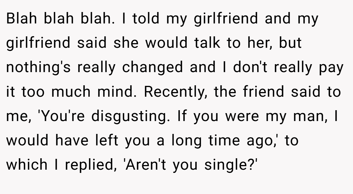 Blah blah blah. I told my girlfriend and my girlfriend said she would talk to her, but nothing's really changed and I don't really pay it too much mind. Recently, the friend said to me, 'You're disgusting. If you were my man, I would have left you a long time ago,' to which I replied, 'Aren't you single?'