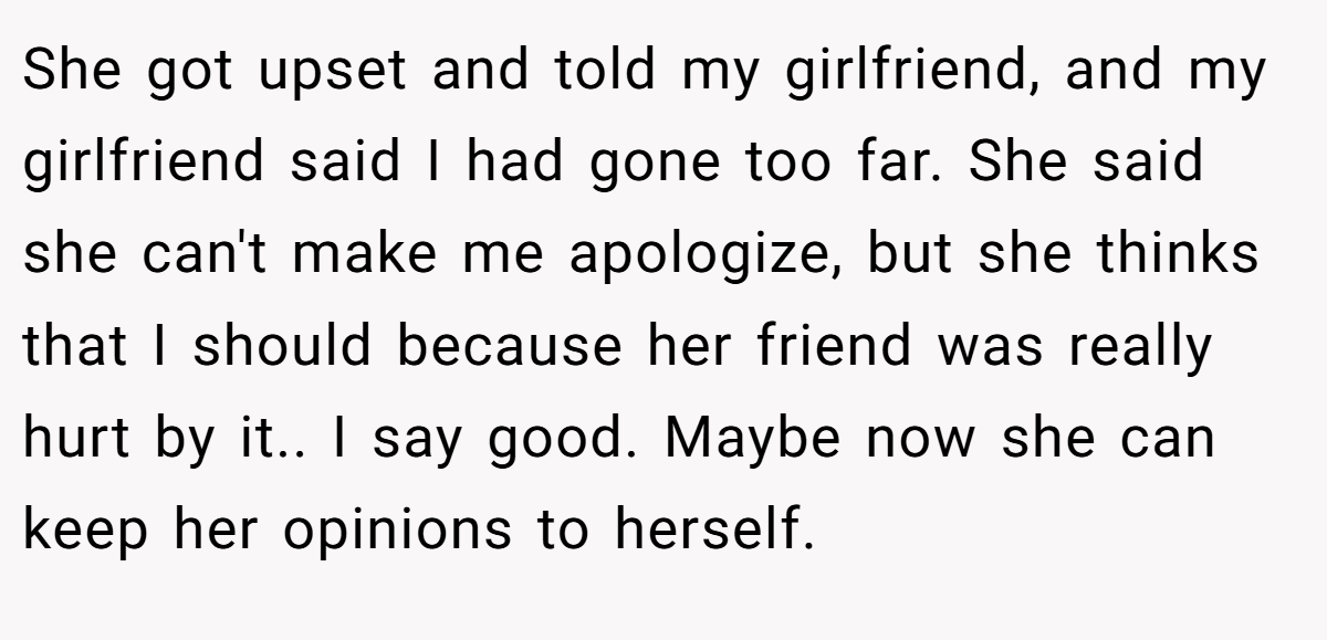She got upset and told my girlfriend, and my girlfriend said I had gone too far. She said she can't make me apologize, but she thinks that I should because her friend was really hurt by it.. I say good. Maybe now she can keep her opinions to herself.