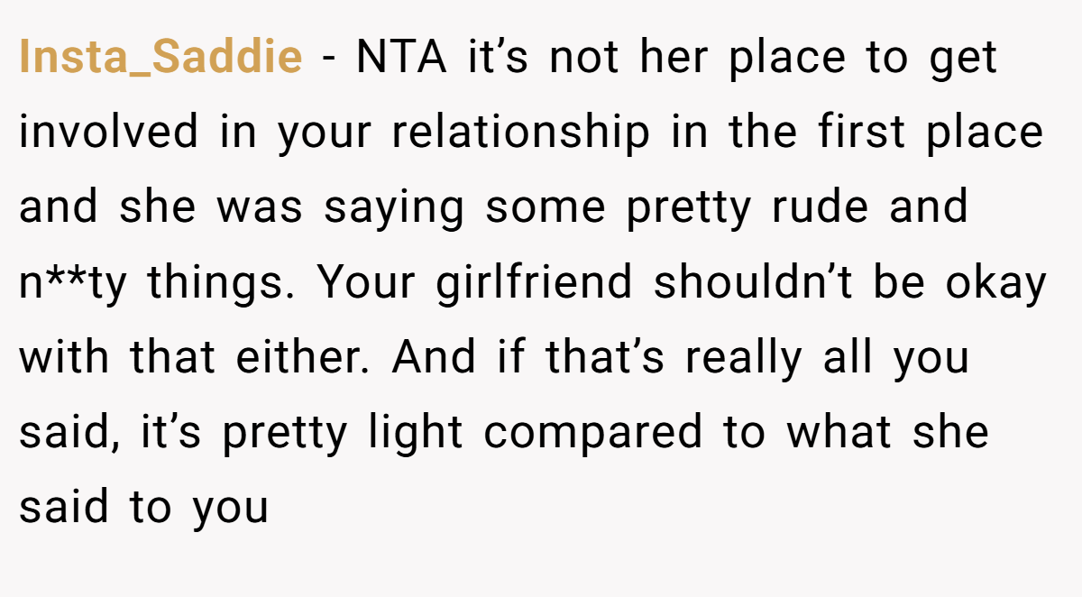 Insta_Saddie − NTA it’s not her place to get involved in your relationship in the first place and she was saying some pretty rude and n**ty things. Your girlfriend shouldn’t be okay with that either. And if that’s really all you said, it’s pretty light compared to what she said to you